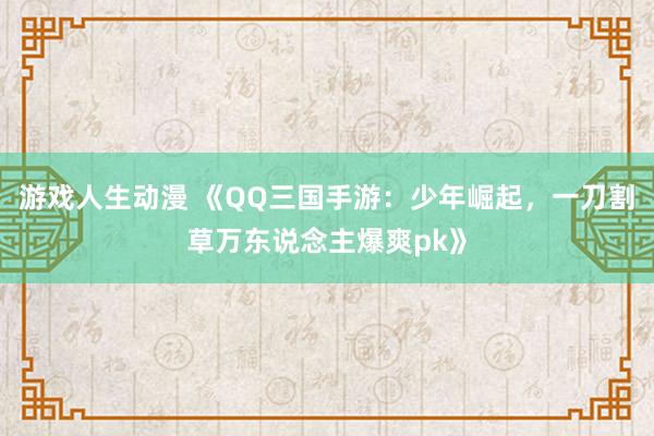 游戏人生动漫 《QQ三国手游：少年崛起，一刀割草万东说念主爆爽pk》