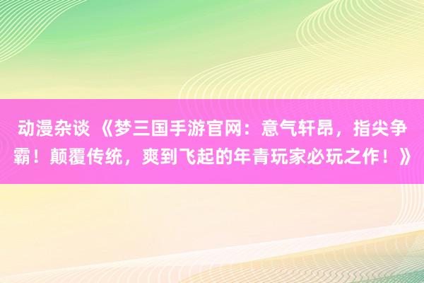 动漫杂谈 《梦三国手游官网：意气轩昂，指尖争霸！颠覆传统，爽到飞起的年青玩家必玩之作！》