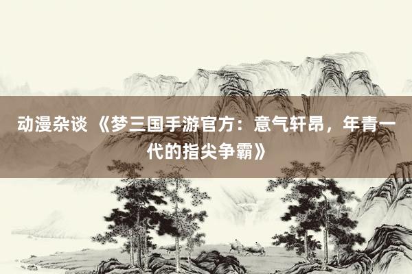 动漫杂谈 《梦三国手游官方：意气轩昂，年青一代的指尖争霸》