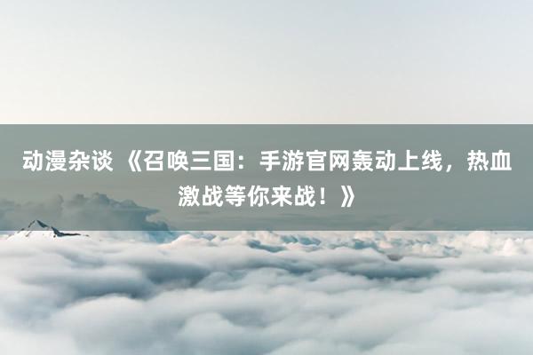 动漫杂谈 《召唤三国：手游官网轰动上线，热血激战等你来战！》