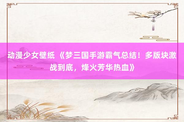 动漫少女壁纸 《梦三国手游霸气总结！多版块激战到底，烽火芳华热血》