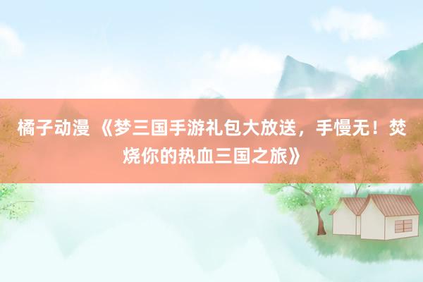 橘子动漫 《梦三国手游礼包大放送，手慢无！焚烧你的热血三国之旅》