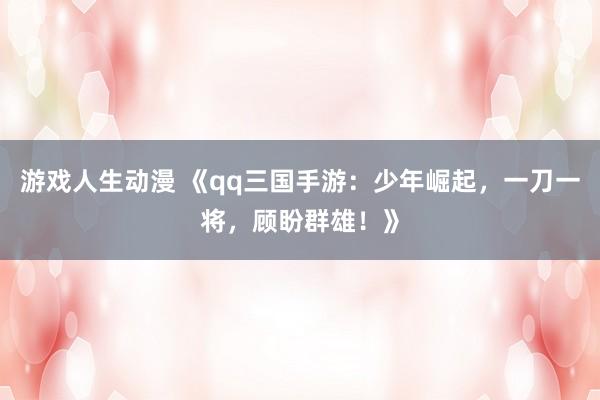 游戏人生动漫 《qq三国手游：少年崛起，一刀一将，顾盼群雄！》