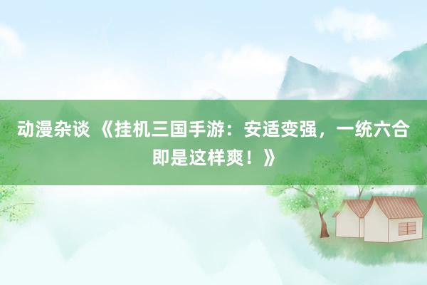 动漫杂谈 《挂机三国手游：安适变强，一统六合即是这样爽！》