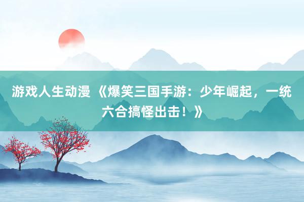 游戏人生动漫 《爆笑三国手游：少年崛起，一统六合搞怪出击！》