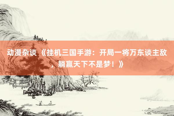 动漫杂谈 《挂机三国手游：开局一将万东谈主敌，躺赢天下不是梦！》