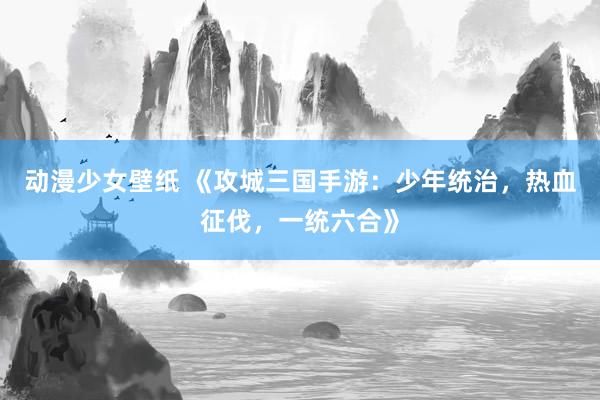 动漫少女壁纸 《攻城三国手游：少年统治，热血征伐，一统六合》