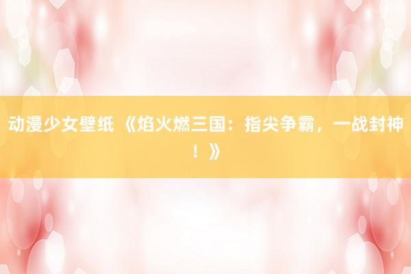 动漫少女壁纸 《焰火燃三国：指尖争霸，一战封神！》