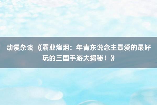 动漫杂谈 《霸业烽烟：年青东说念主最爱的最好玩的三国手游大揭秘！》