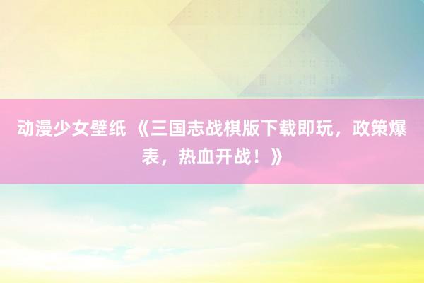 动漫少女壁纸 《三国志战棋版下载即玩，政策爆表，热血开战！》