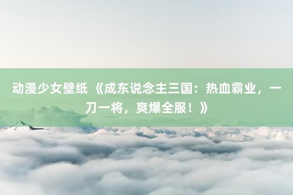 动漫少女壁纸 《成东说念主三国：热血霸业，一刀一将，爽爆全服！》