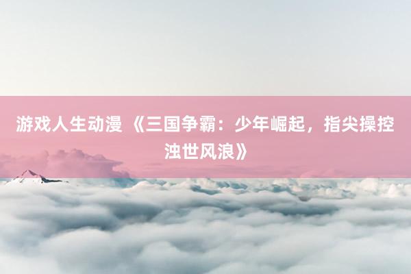 游戏人生动漫 《三国争霸：少年崛起，指尖操控浊世风浪》