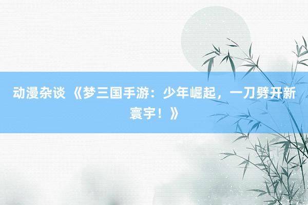 动漫杂谈 《梦三国手游：少年崛起，一刀劈开新寰宇！》