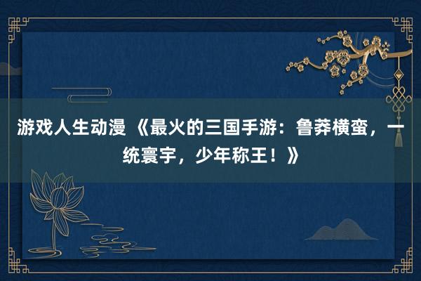 游戏人生动漫 《最火的三国手游：鲁莽横蛮，一统寰宇，少年称王！》