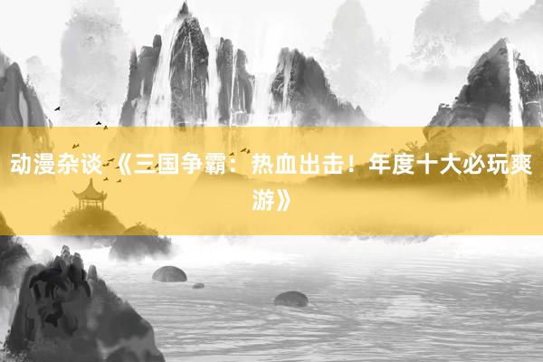动漫杂谈 《三国争霸：热血出击！年度十大必玩爽游》