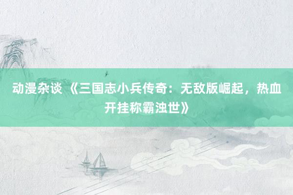 动漫杂谈 《三国志小兵传奇：无敌版崛起，热血开挂称霸浊世》