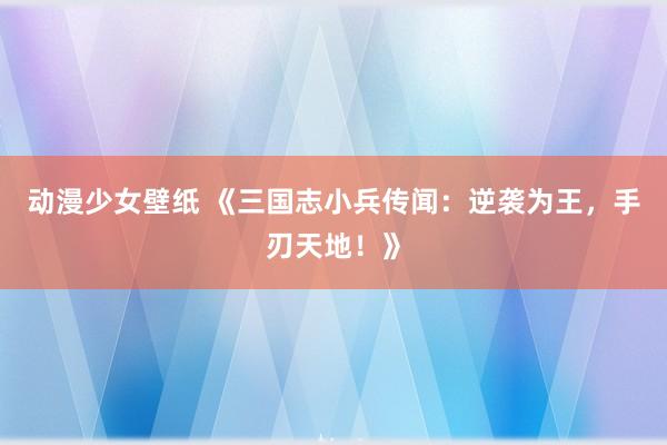 动漫少女壁纸 《三国志小兵传闻：逆袭为王，手刃天地！》