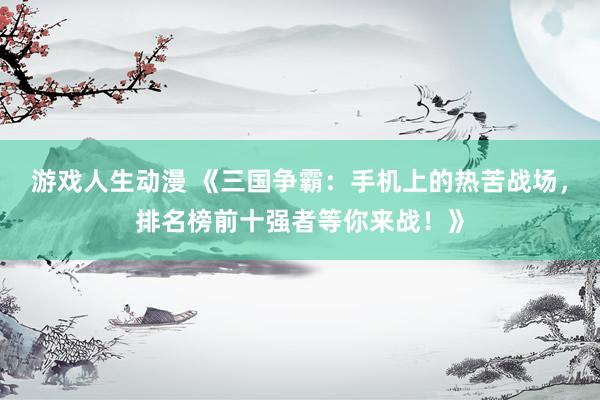 游戏人生动漫 《三国争霸：手机上的热苦战场，排名榜前十强者等你来战！》