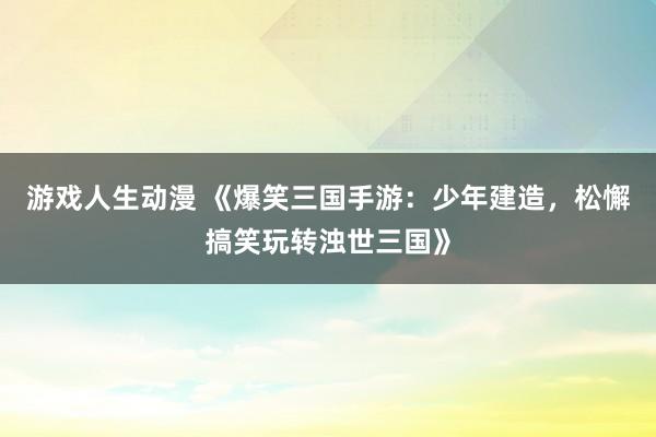 游戏人生动漫 《爆笑三国手游：少年建造，松懈搞笑玩转浊世三国》