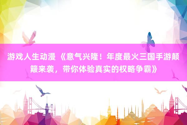 游戏人生动漫 《意气兴隆！年度最火三国手游颠簸来袭，带你体验真实的权略争霸》