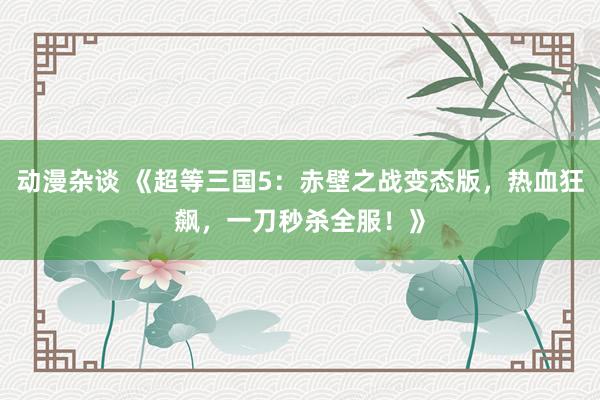 动漫杂谈 《超等三国5：赤壁之战变态版，热血狂飙，一刀秒杀全服！》