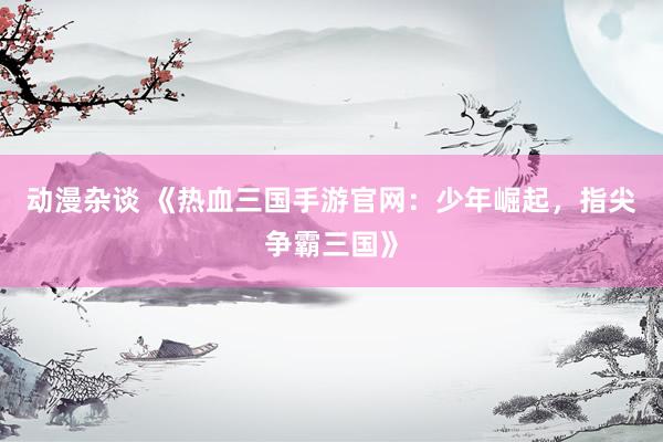 动漫杂谈 《热血三国手游官网：少年崛起，指尖争霸三国》