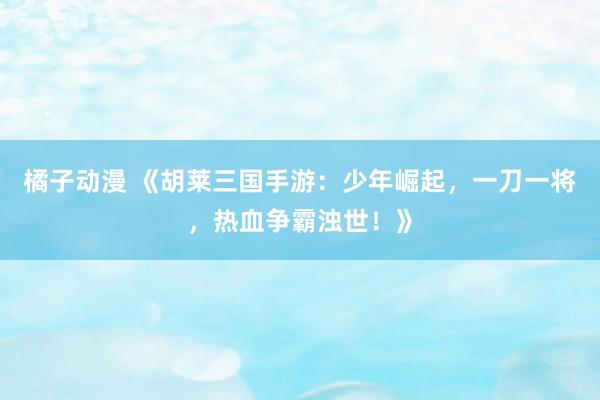 橘子动漫 《胡莱三国手游：少年崛起，一刀一将，热血争霸浊世！》