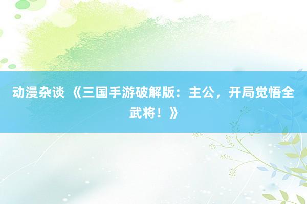 动漫杂谈 《三国手游破解版：主公，开局觉悟全武将！》