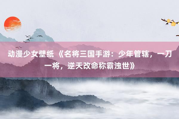 动漫少女壁纸 《名将三国手游：少年管辖，一刀一将，逆天改命称霸浊世》