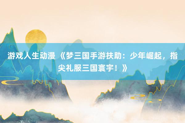游戏人生动漫 《梦三国手游扶助：少年崛起，指尖礼服三国寰宇！》