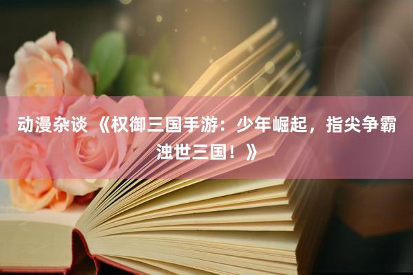 动漫杂谈 《权御三国手游：少年崛起，指尖争霸浊世三国！》
