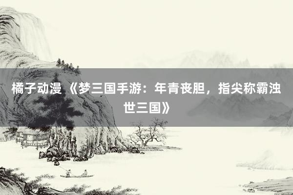 橘子动漫 《梦三国手游：年青丧胆，指尖称霸浊世三国》