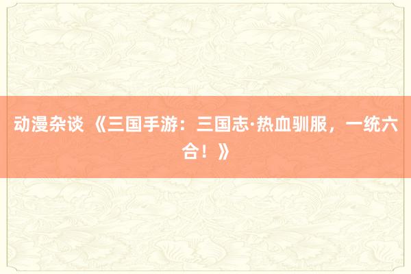 动漫杂谈 《三国手游：三国志·热血驯服，一统六合！》