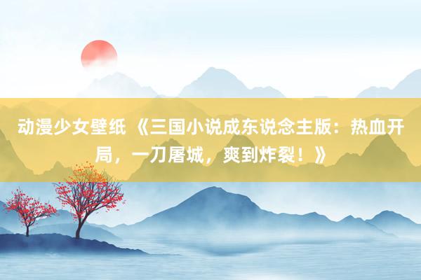 动漫少女壁纸 《三国小说成东说念主版：热血开局，一刀屠城，爽到炸裂！》