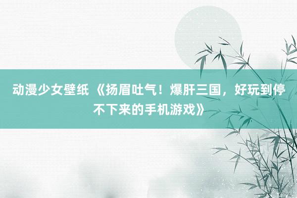 动漫少女壁纸 《扬眉吐气！爆肝三国，好玩到停不下来的手机游戏》