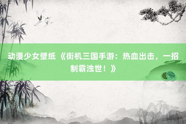 动漫少女壁纸 《街机三国手游：热血出击，一招制霸浊世！》