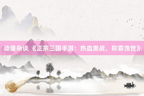 动漫杂谈 《正宗三国手游：热血激战，称霸浊世》