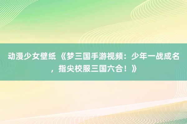 动漫少女壁纸 《梦三国手游视频：少年一战成名，指尖校服三国六合！》