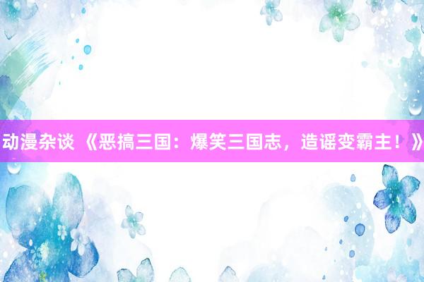 动漫杂谈 《恶搞三国：爆笑三国志，造谣变霸主！》