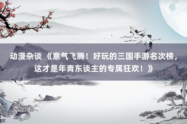 动漫杂谈 《意气飞腾！好玩的三国手游名次榜，这才是年青东谈主的专属狂欢！》