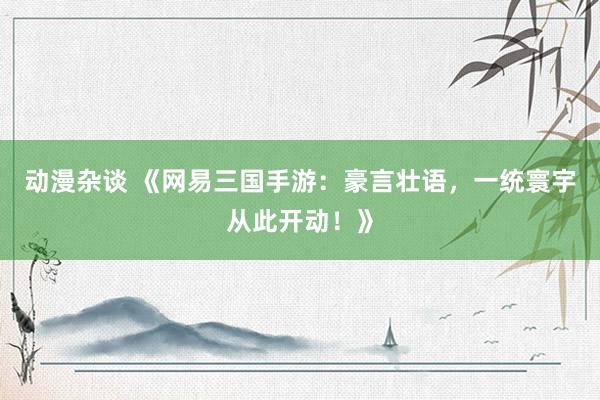 动漫杂谈 《网易三国手游：豪言壮语，一统寰宇从此开动！》