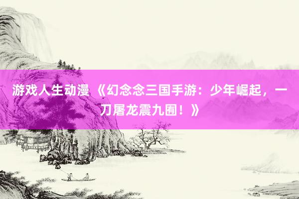 游戏人生动漫 《幻念念三国手游：少年崛起，一刀屠龙震九囿！》