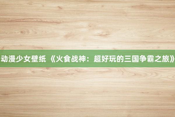 动漫少女壁纸 《火食战神：超好玩的三国争霸之旅》