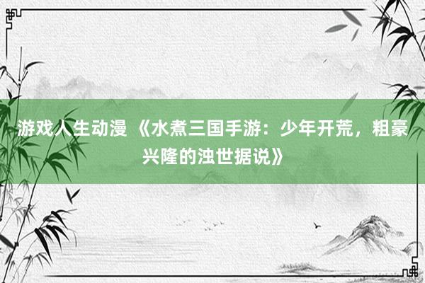 游戏人生动漫 《水煮三国手游：少年开荒，粗豪兴隆的浊世据说》