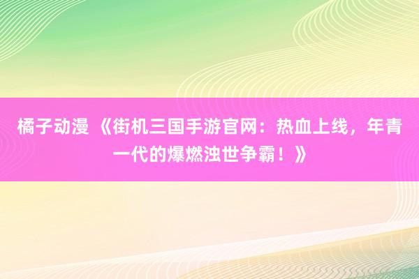 橘子动漫 《街机三国手游官网：热血上线，年青一代的爆燃浊世争霸！》