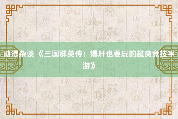 动漫杂谈 《三国群英传：爆肝也要玩的超爽竞技手游》