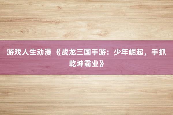 游戏人生动漫 《战龙三国手游：少年崛起，手抓乾坤霸业》