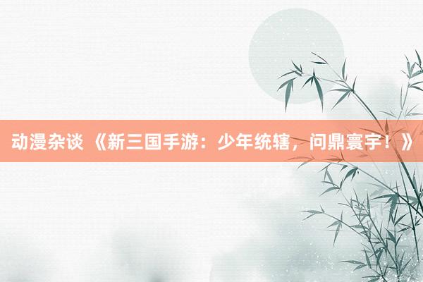 动漫杂谈 《新三国手游：少年统辖，问鼎寰宇！》
