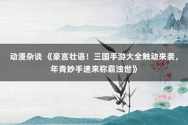 动漫杂谈 《豪言壮语！三国手游大全触动来袭，年青妙手速来称霸浊世》