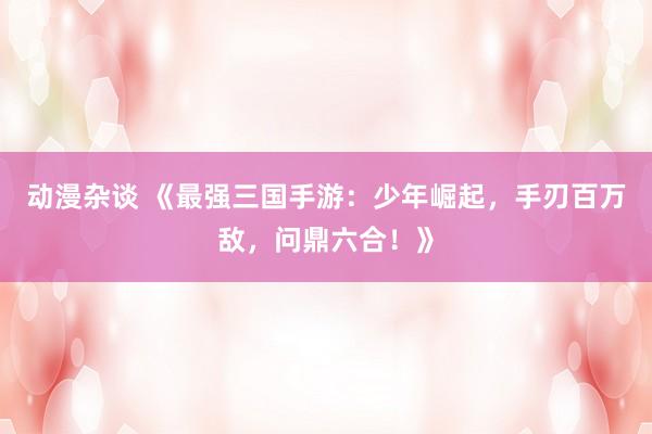 动漫杂谈 《最强三国手游：少年崛起，手刃百万敌，问鼎六合！》